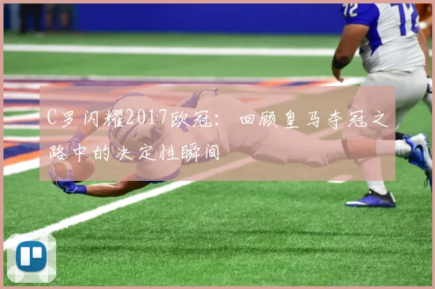 C罗闪耀2017欧冠：回顾皇马夺冠之路中的决定性瞬间