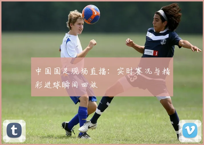 中国国足现场直播：实时赛况与精彩进球瞬间回放