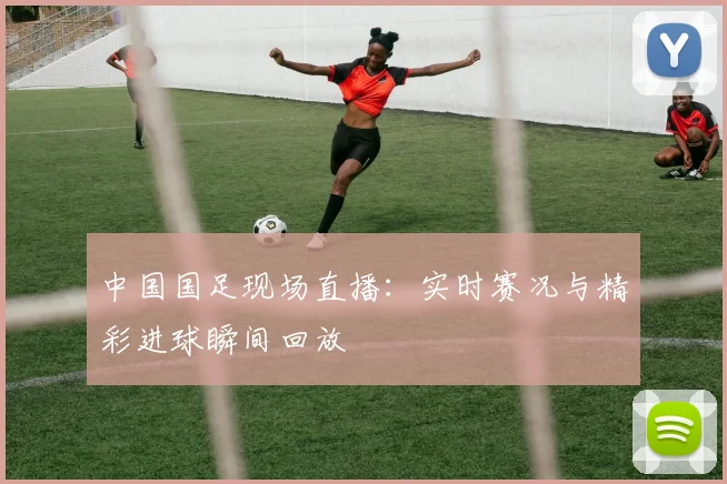 中国国足现场直播:实时赛况与精彩进球瞬间回放