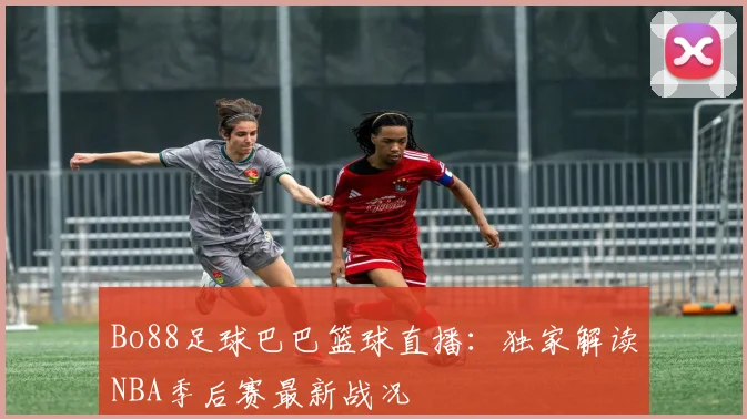 Bo88足球巴巴篮球直播:独家解读NBA季后赛最新战况