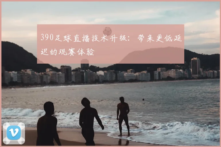 390足球直播技术升级:带来更低延迟的观赛体验